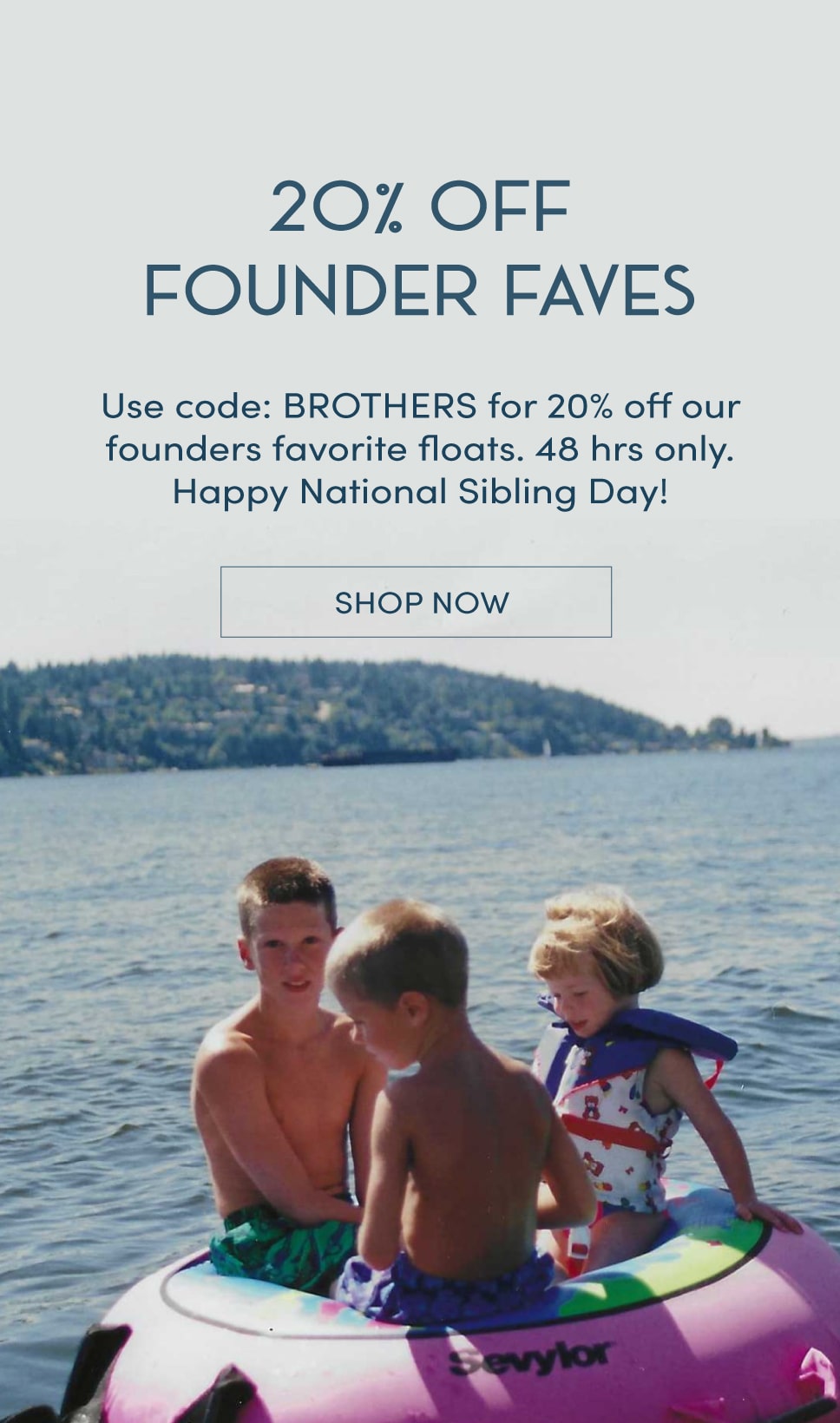 20% off founder faves. Use code brothers for 20% off our founders favorite floats. 48 hours only