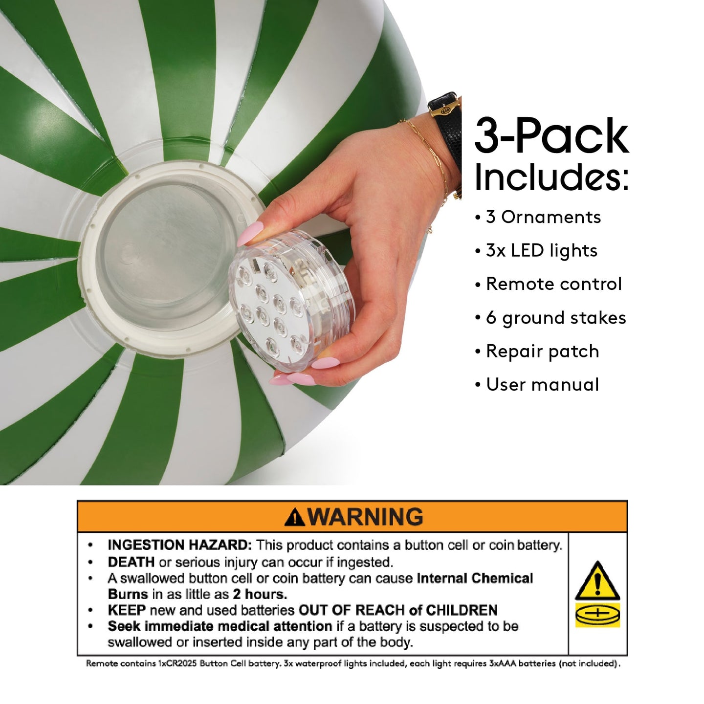 3 Pack includes: 3 ornaments, 3x LED Lights, Remote control, 6 ground stakes, repair patch, user manual. Warning! WARNING! Ingestion Hazard: This product contains a button cell or coin battery. Death or serious injury can occur if ingested. A swallowed button cell or coin battery can cause internal chemical burns in a s little as 2 hours. Keep new & used batteries out of reach of children. Seek immediate medical attention if a battery is suspected to be swallowed or inserted inside any part of the body.